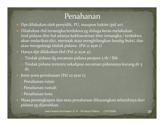 Dpt dilakukan oleh penyidik, PU, maupun hakim (psl 20)
Dilakukan thd tersangka/terdakwa yg diduga keras melakukan
tind.pidana dlm hal adanya kekhawatiran bhw tersangka / terdakwa
akan melarikan diri, merusak atau menghilangkan barabg bukti, dan
atau mengulangi tindak pidana. (Psl 21 ayat 1)
Hanya dpt dilakukan thd (Psl 21 ayat 4):
1. Tindak pidana dg ancaman pidana penjara 5 th / lbh
2. Tindak pidana tertentu sekalipun ancaman pidananya kurang dr 5
   th.
Jenis-jenis penahanan (Psl 22 ayat 1):
1. Penahanan rutan
2. Penahanan rumah
3. Penahanan kota
Masa penangkapan dan atau penahanan dikurangkan seluruhnya dari
pidana yg dijatuhkan.
            Joeni Arianto Kurniawan, S. H. - Hk Acara Pidana   11/07/2008   30
 