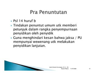 Psl 14 huruf b
Tindakan penuntut umum utk memberi
petunjuk dalam rangka penyempurnaan
penyidikan oleh penyidik
Guna menghindari kesan bahwa jaksa / PU
mempunyai wewenang utk melakukan
penyidikan lanjutan.




                    Joeni Arianto Kurniawan, S. H. - Hk
                                         Acara Pidana     11/07/2008   31
 