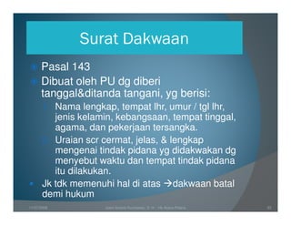 Surat Dakwaan
      Pasal 143
      Dibuat oleh PU dg diberi
      tanggal&ditanda tangani, yg berisi:
       1. Nama lengkap, tempat lhr, umur / tgl lhr,
          jenis kelamin, kebangsaan, tempat tinggal,
          agama, dan pekerjaan tersangka.
       2. Uraian scr cermat, jelas, & lengkap
          mengenai tindak pidana yg didakwakan dg
          menyebut waktu dan tempat tindak pidana
          itu dilakukan.
       Jk tdk memenuhi hal di atas dakwaan batal
       demi hukum
11/07/2008            Joeni Arianto Kurniawan, S. H. - Hk Acara Pidana   33
 