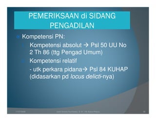 PEMERIKSAAN di SIDANG
                 PENGADILAN
      Kompetensi PN:
      1. Kompetensi absolut     Psl 50 UU No
         2 Th 86 (ttg Pengad Umum)
      2. Kompetensi relatif
         - utk perkara pidana Psl 84 KUHAP
         (didasarkan pd locus delicti-nya)




11/07/2008         Joeni Arianto Kurniawan, S. H. - Hk Acara Pidana   35
 