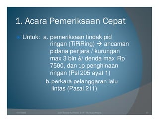 1. Acara Pemeriksaan Cepat
      Untuk: a. pemeriksaan tindak pid
                ringan (TiPiRing)   ancaman
                pidana penjara / kurungan
                max 3 bln &/ denda max Rp
                7500, dan t.p penghinaan
                ringan (Psl 205 ayat 1)
              b. perkara pelanggaran lalu
                 lintas (Pasal 211)


11/07/2008        Joeni Arianto Kurniawan, S. H. - Hk Acara Pidana   37
 