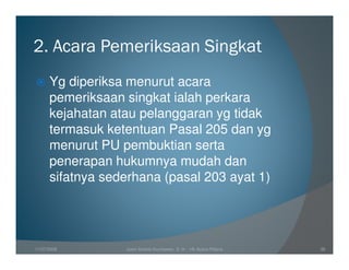 2. Acara Pemeriksaan Singkat
      Yg diperiksa menurut acara
      pemeriksaan singkat ialah perkara
      kejahatan atau pelanggaran yg tidak
      termasuk ketentuan Pasal 205 dan yg
      menurut PU pembuktian serta
      penerapan hukumnya mudah dan
      sifatnya sederhana (pasal 203 ayat 1)




11/07/2008        Joeni Arianto Kurniawan, S. H. - Hk Acara Pidana   38
 