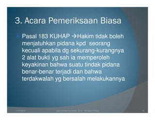 3. Acara Pemeriksaan Biasa
      Pasal 183 KUHAP Hakim tidak boleh
      menjatuhkan pidana kpd seorang
      kecuali apabila dg sekurang-kurangnya
      2 alat bukti yg sah ia memperoleh
      keyakinan bahwa suatu tindak pidana
      benar-benar terjadi dan bahwa
      terdakwalah yg bersalah melakukannya




11/07/2008        Joeni Arianto Kurniawan, S. H. - Hk Acara Pidana   39
 