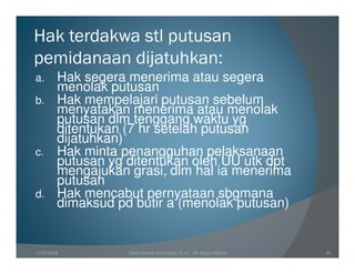 Hak terdakwa stl putusan
pemidanaan dijatuhkan:
a. Hak segera menerima atau segera
   menolak putusan
b. Hak mempelajari putusan sebelum
   menyatakan menerima atau menolak
   putusan dlm tenggang waktu yg
   ditentukan (7 hr setelah putusan
   dijatuhkan)
c. Hak minta penangguhan pelaksanaan
   putusan yg ditentukan oleh UU utk dpt
   mengajukan grasi, dlm hal ia menerima
   putusan
d. Hak mencabut pernyataan sbgmana
   dimaksud pd butir a (menolak putusan)


11/07/2008    Joeni Arianto Kurniawan, S. H. - Hk Acara Pidana   44
 