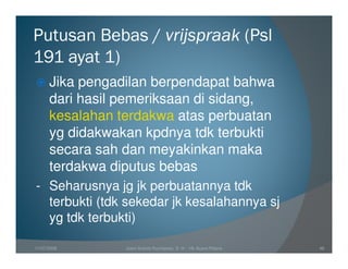Putusan Bebas / vrijspraak (Psl
191 ayat 1)
      Jika pengadilan berpendapat bahwa
      dari hasil pemeriksaan di sidang,
      kesalahan terdakwa atas perbuatan
      yg didakwakan kpdnya tdk terbukti
      secara sah dan meyakinkan maka
      terdakwa diputus bebas
- Seharusnya jg jk perbuatannya tdk
  terbukti (tdk sekedar jk kesalahannya sj
  yg tdk terbukti)

11/07/2008       Joeni Arianto Kurniawan, S. H. - Hk Acara Pidana   46
 