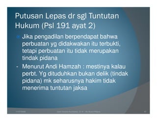 Putusan Lepas dr sgl Tuntutan
Hukum (Psl 191 ayat 2)
  Jika pengadilan berpendapat bahwa
  perbuatan yg didakwakan itu terbukti,
  tetapi perbuatan itu tidak merupakan
  tindak pidana
- Menurut Andi Hamzah : mestinya kalau
  perbt. Yg dituduhkan bukan delik (tindak
  pidana) mk seharusnya hakim tidak
  menerima tuntutan jaksa


11/07/2008     Joeni Arianto Kurniawan, S. H. - Hk Acara Pidana   47
 