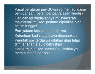 6.  Pasal peraturan per-UU-an yg menjadi dasar
    pemidanaan (pertimbangan/alasan yuridis)
7. Hari dan tgl diadakannya musyawarah
    majelis hakim, kec. perkara diperiksa oleh
    hakim tunggal
8. Pernyataan kesalahan terdakwa
9. Ketentuan kpd siapa biaya dibebankan
10. Perintah spy terdakwa ditahan atau tetap
    dlm tahanan atau dibebaskan
11. Hari & tgl putusan, nama PU, hakim yg
    memutus dan panitera



11/07/2008    Joeni Arianto Kurniawan, S. H. - Hk Acara Pidana   49
 