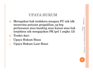 UPAYA HUKUM




                                                                11/07/2008
     Merupakan hak terdakwa maupun PU utk tdk
     menerima putusan pengadilan, yg brp




                                                    Pidana
                                                    Joeni Arianto Kurniawan, S. H. - Hk Acara
     perlawanan atau banding atau kasasi atau hak
     terpidana utk mengajukan PK (psl 1 angka 12)
     Terdiri dari:
1.   Upaya Hukum Biasa
2.   Upaya Hukum Luar Biasa




                                                    50
 