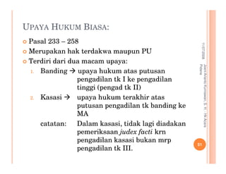 UPAYA HUKUM BIASA:
 Pasal 233 – 258




                                                                11/07/2008
 Merupakan hak terdakwa maupun PU
 Terdiri dari dua macam upaya:




                                                    Pidana
                                                    Joeni Arianto Kurniawan, S. H. - Hk Acara
 1. Banding      upaya hukum atas putusan
                pengadilan tk I ke pengadilan
                tinggi (pengad tk II)
 2. Kasasi      upaya hukum terakhir atas
                putusan pengadilan tk banding ke
                MA
    catatan:    Dalam kasasi, tidak lagi diadakan
                pemeriksaan judex facti krn
                pengadilan kasasi bukan mrp
                                                    51
                pengadilan tk III.
 