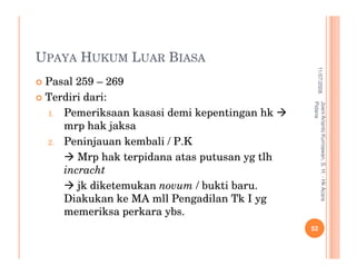UPAYA HUKUM LUAR BIASA




                                                           11/07/2008
 Pasal 259 – 269
 Terdiri dari:




                                               Pidana
                                               Joeni Arianto Kurniawan, S. H. - Hk Acara
 1. Pemeriksaan kasasi demi kepentingan hk
    mrp hak jaksa
 2. Peninjauan kembali / P.K

       Mrp hak terpidana atas putusan yg tlh
    incracht
       jk diketemukan novum / bukti baru.
    Diakukan ke MA mll Pengadilan Tk I yg
    memeriksa perkara ybs.
                                               52
 