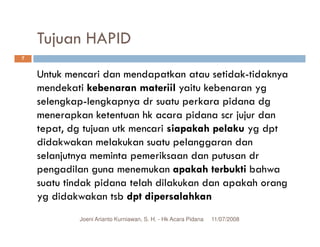 Tujuan HAPID
7


    Untuk mencari dan mendapatkan atau setidak-tidaknya
    mendekati kebenaran materiil yaitu kebenaran yg
    selengkap-lengkapnya dr suatu perkara pidana dg
    menerapkan ketentuan hk acara pidana scr jujur dan
    tepat, dg tujuan utk mencari siapakah pelaku yg dpt
    didakwakan melakukan suatu pelanggaran dan
    selanjutnya meminta pemeriksaan dan putusan dr
    pengadilan guna menemukan apakah terbukti bahwa
    suatu tindak pidana telah dilakukan dan apakah orang
    yg didakwakan tsb dpt dipersalahkan
            Joeni Arianto Kurniawan, S. H. - Hk Acara Pidana   11/07/2008
 