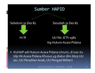 Sumber HAPID

Sebelum 31 Des 81                             Sesudah 31 Des 81



      HIR                               UU No. 8 Th 1981
                                    ttg Hukum Acara Pidana

  KUHAP adl Hukum Acara Pidana Umum, di luar itu
  tdp Hk Acara Pidana Khusus yg diatur dlm bbrp UU
  (ex: UU Peradilan Anak, UU Pengad Militer)
                    Joeni Arianto Kurniawan, S. H. - Hk Acara Pidana   11/07/2008   8
 