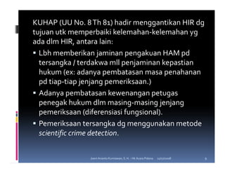 KUHAP (UU No. 8 Th 81) hadir menggantikan HIR dg
tujuan utk memperbaiki kelemahan-kelemahan yg
ada dlm HIR, antara lain:
  Lbh memberikan jaminan pengakuan HAM pd
  tersangka / terdakwa mll penjaminan kepastian
  hukum (ex: adanya pembatasan masa penahanan
  pd tiap-tiap jenjang pemeriksaan.)
  Adanya pembatasan kewenangan petugas
  penegak hukum dlm masing-masing jenjang
  pemeriksaan (diferensiasi fungsional).
  Pemeriksaan tersangka dg menggunakan metode
  scientific crime detection.


                Joeni Arianto Kurniawan, S. H. - Hk Acara Pidana   11/07/2008   9
 