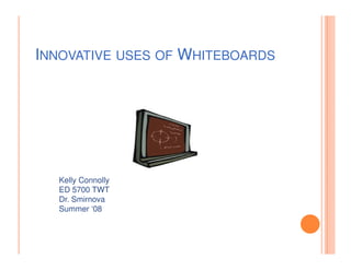 INNOVATIVE USES OF WHITEBOARDS




  Kelly Connolly
  ED 5700 TWT
  Dr. Smirnova
  Summer ‘08