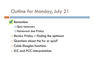Outline for Monday, July 21
 Remember
   Quiz tomorrow
   Homework due Friday
 Review Friday – finding the optimum
 Questions about the hw or quiz?
 Cobb-Douglas functions
 ICC and PCC interpretation
 