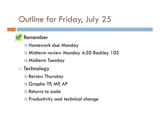 Outline for Friday, July 25
 Remember
  Homework due Monday
  Midterm review Monday 4:30 Rackley 105
  Midterm Tuesday
 Technology
  Review Thursday
  Graphs: TP, MP, AP
  Returns to scale
  Productivity and technical change
 