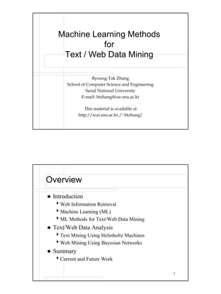 Machine Learning Methods
              for
    Text / Web Data Mining

                    Byoung-Tak Zhang
       School of Computer Science and Engineering
                 Seoul National University
              E-mail: btzhang@cse.snu.ac.kr

               This material is available at
            http://scai.snu.ac.kr./~btzhang/




Overview
 Introduction
  4Web Information Retrieval
  4Machine Learning (ML)
  4ML Methods for Text/Web Data Mining
 Text/Web Data Analysis
  4Text Mining Using Helmholtz Machines
  4Web Mining Using Bayesian Networks
 Summary
  4Current and Future Work

                                                    2
 