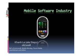 Mobile Software Industry




       Khanh Le (aka Step2)
            06/2008
Ref: eComm2008, Mobile Monday, Forum Nokia,
JavaVietnam and others
 
