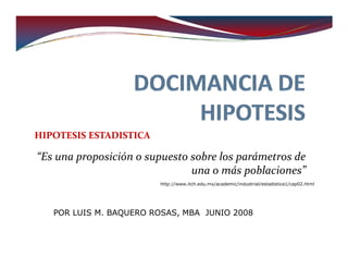 HIPOTESIS ESTADISTICA

“Es una proposición o supuesto sobre los parámetros de
                               una o más poblaciones”
                        http://www.itch.edu.mx/academic/industrial/estadistica1/cap02.html




   POR LUIS M. BAQUERO ROSAS, MBA JUNIO 2008
