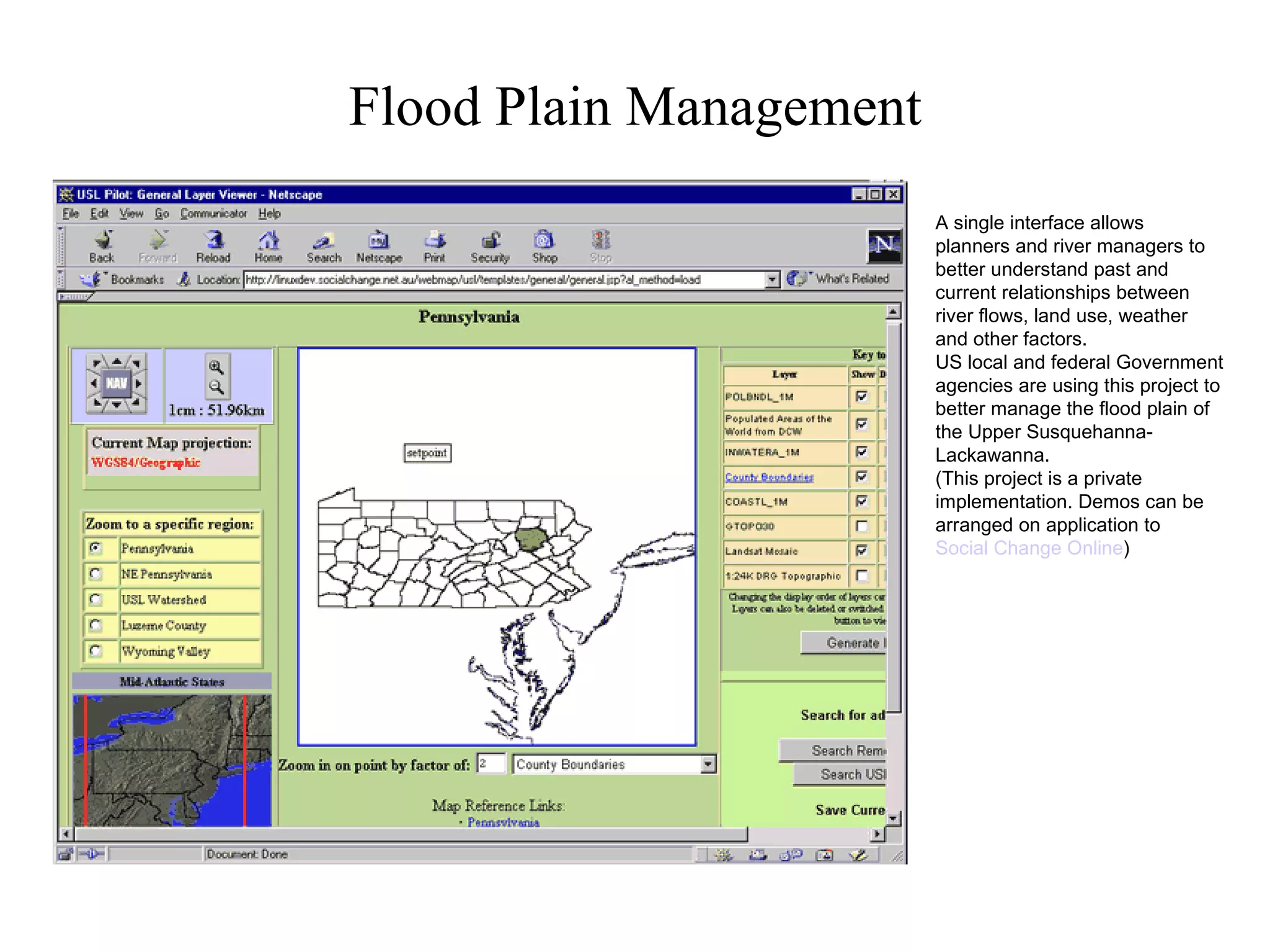 Flood Plain Management A single interface allows planners and river managers to better understand past and current relationships between river flows, land use, weather and other factors. US local and federal Government agencies are using this project to better manage the flood plain of the Upper Susquehanna-Lackawanna. (This project is a private implementation. Demos can be arranged on application to  Social Change Online ) 