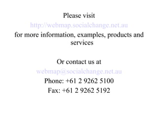 Please visit http://webmap.socialchange.net.au for more information, examples, products and services Or contact us at [email_address] Phone: +61 2 9262 5100 Fax: +61 2 9262 5192 