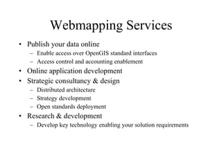 Webmapping Services Publish your data online Enable access over OpenGIS standard interfaces Access control and accounting enablement Online application development Strategic consultancy & design Distributed architecture Strategy development Open standards deployment Research & development Develop key technology enabling your solution requirements 