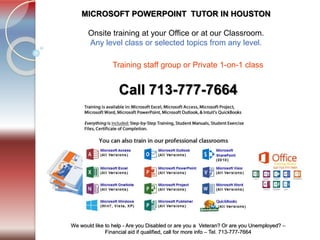 Tel. 713-777-7664
We would like to help - Are you Disabled or are you a Veteran? Or are you Unemployed? –
Financial aid if qualified, call for more info – Tel. 713-777-7664
MICROSOFT POWERPOINT TUTOR IN HOUSTON
​Onsite training at your Office or at our Classroom.
Any level class or selected topics from any level.
Call 713-777-7664
Training staff group or Private 1-on-1 class ​
 