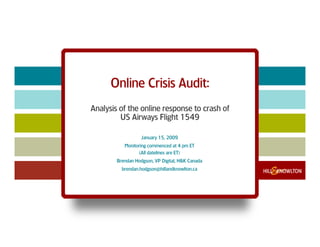 Online Crisis Audit:
Analysis of the online response to crash of
         US Airways Flight 1549

                   January 15, 2009
           Monitoring commenced at 4 pm ET
                  (All datelines are ET)
        Brendan Hodgson, VP Digital, H&K Canada
          brendan.hodgson@hillandknowlton.ca
 