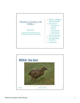 WEKA: A Machine
                     Machine Learning with                                      Learning Toolkit
                           WEKA                                                 The Explorer
                                                                                •   Classification and
                                                                                    Regression
                                                                                •   Clustering
                                  Eibe Frank                                    •   Association Rules
                                                                                •   Attribute Selection
                          Department of Computer Science,
                         University of Waikato, New Zealand                     •   Data Visualization
                                                                                The Experimenter
                                                                                The Knowledge
                                                                                Flow GUI
                                                                                Conclusions




                    WEKA: the bird




                                        Copyright: Martin Kramer (mkramer@wxs.nl)
                   2/4/2004                             University of Waikato                             2




Machine Learning for Data Mining                                                                              1
 