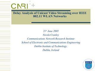 Delay Analysis of Unicast Video Streaming over IEEE
              802.11 WLAN Networks



                         21st June 2005
                         Nicola Cranley
         Communications Network Research Institute
     School of Electronic and Communications Engineering
                 Dublin Institute of Technology,
                         Dublin, Ireland
 