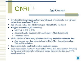 3gp Content

Developed for the creation, delivery and playback of multimedia over wireless
networks on a variety of devices.
3gp is based on ISO base file format upon which MPEG-4 is based.
Wrapper or container file supporting:
    MPEG-4, H.263, H.263+
    Advanced Audio Coding (AAC) and Adaptive Multi-Rate (AMR)
    Timed text tracks.
Media consists of a hierarchy of atoms containing meta-data and media data.
    (3gp has new user data atoms defined by DoCoMo – Copyright, Author,
    Title and Description)
Tracks consist of a single independent media data stream.
Each media stream must have its own Hint Track. Hint tracks support streaming
by the server and indicate how the server should packetize the data e.g. MTU,
sample durations
 