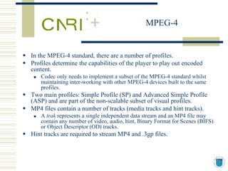 MPEG-4


In the MPEG-4 standard, there are a number of profiles.
Profiles determine the capabilities of the player to play out encoded
content.
    Codec only needs to implement a subset of the MPEG-4 standard whilst
    maintaining inter-working with other MPEG-4 devices built to the same
    profiles.
Two main profiles: Simple Profile (SP) and Advanced Simple Profile
(ASP) and are part of the non-scalable subset of visual profiles.
MP4 files contain a number of tracks (media tracks and hint tracks).
    A trak represents a single independent data stream and an MP4 file may
    contain any number of video, audio, hint, Binary Format for Scenes (BIFS)
    or Object Descriptor (OD) tracks.
Hint tracks are required to stream MP4 and .3gp files.
 