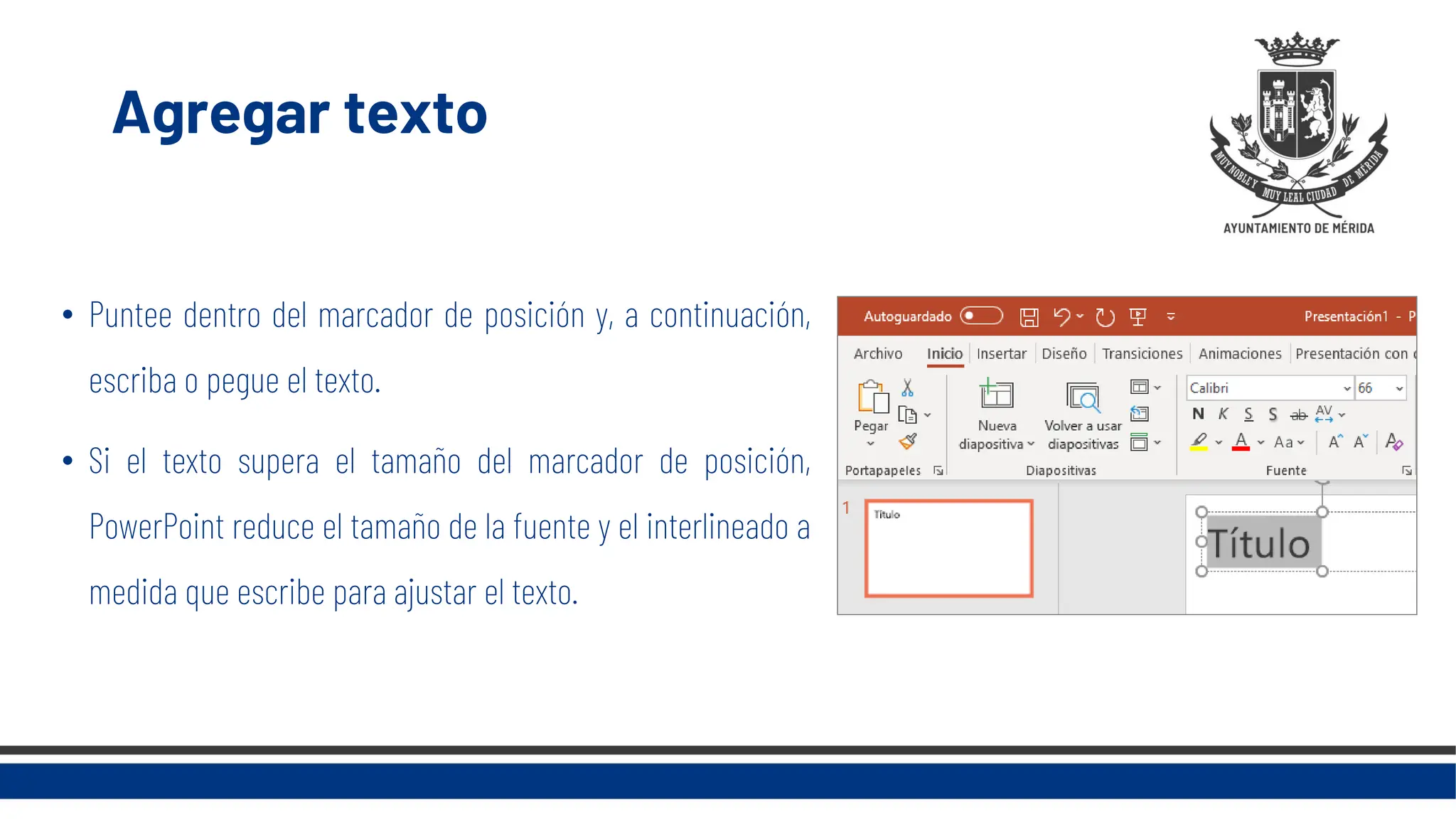 Agregar texto
• Puntee dentro del marcador de posición y, a continuación,
escriba o pegue el texto.
• Si el texto supera el tamaño del marcador de posición,
PowerPoint reduce el tamaño de la fuente y el interlineado a
medida que escribe para ajustar el texto.
 