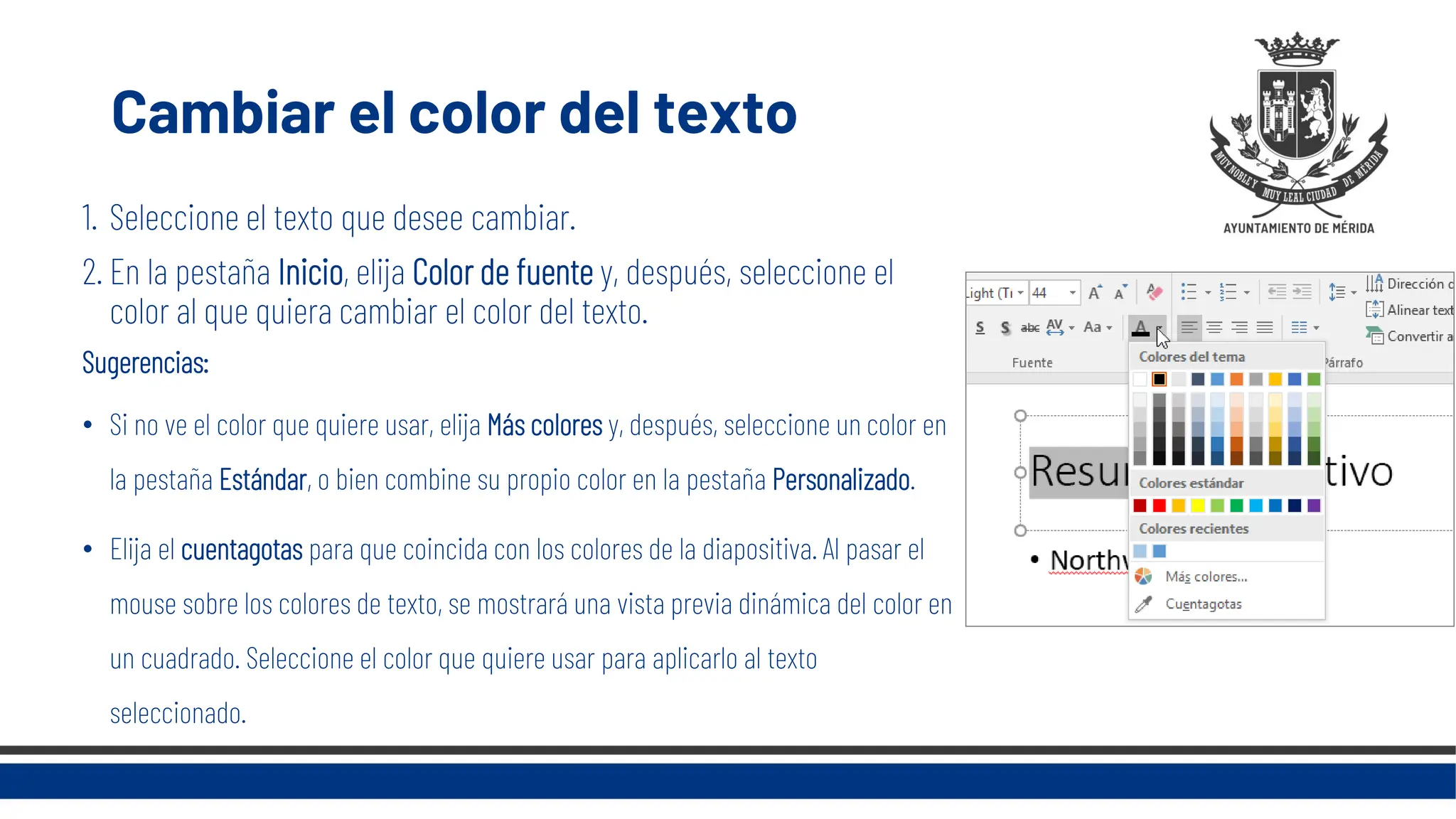 Cambiar el color del texto
1. Seleccione el texto que desee cambiar.
2. En la pestaña Inicio, elija Color de fuente y, después, seleccione el
color al que quiera cambiar el color del texto.
Sugerencias:
• Si no ve el color que quiere usar, elija Más colores y, después, seleccione un color en
la pestaña Estándar, o bien combine su propio color en la pestaña Personalizado.
• Elija el cuentagotas para que coincida con los colores de la diapositiva. Al pasar el
mouse sobre los colores de texto, se mostrará una vista previa dinámica del color en
un cuadrado. Seleccione el color que quiere usar para aplicarlo al texto
seleccionado.
 