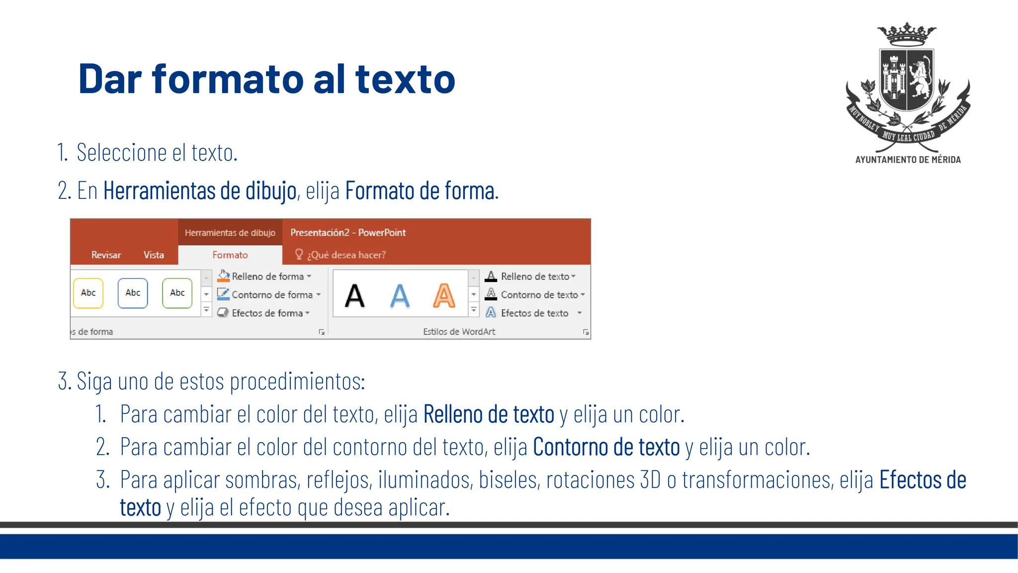 Dar formato al texto
1. Seleccione el texto.
2. En Herramientas de dibujo, elija Formato de forma.
3. Siga uno de estos procedimientos:
1. Para cambiar el color del texto, elija Relleno de texto y elija un color.
2. Para cambiar el color del contorno del texto, elija Contorno de texto y elija un color.
3. Para aplicar sombras, reflejos, iluminados, biseles, rotaciones 3D o transformaciones, elija Efectos de
texto y elija el efecto que desea aplicar.
 