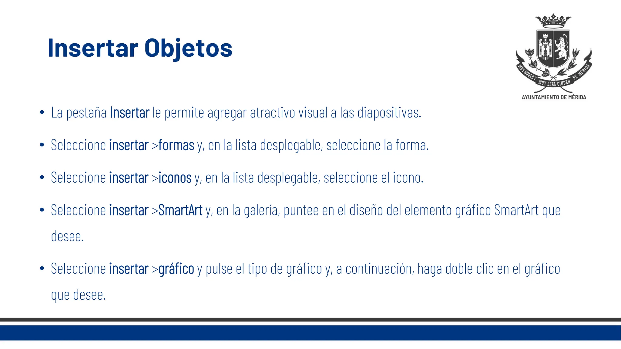 Insertar Objetos
• La pestaña Insertar le permite agregar atractivo visual a las diapositivas.
• Seleccione insertar >formas y, en la lista desplegable, seleccione la forma.
• Seleccione insertar >iconos y, en la lista desplegable, seleccione el icono.
• Seleccione insertar >SmartArt y, en la galería, puntee en el diseño del elemento gráfico SmartArt que
desee.
• Seleccione insertar >gráfico y pulse el tipo de gráfico y, a continuación, haga doble clic en el gráfico
que desee.
 