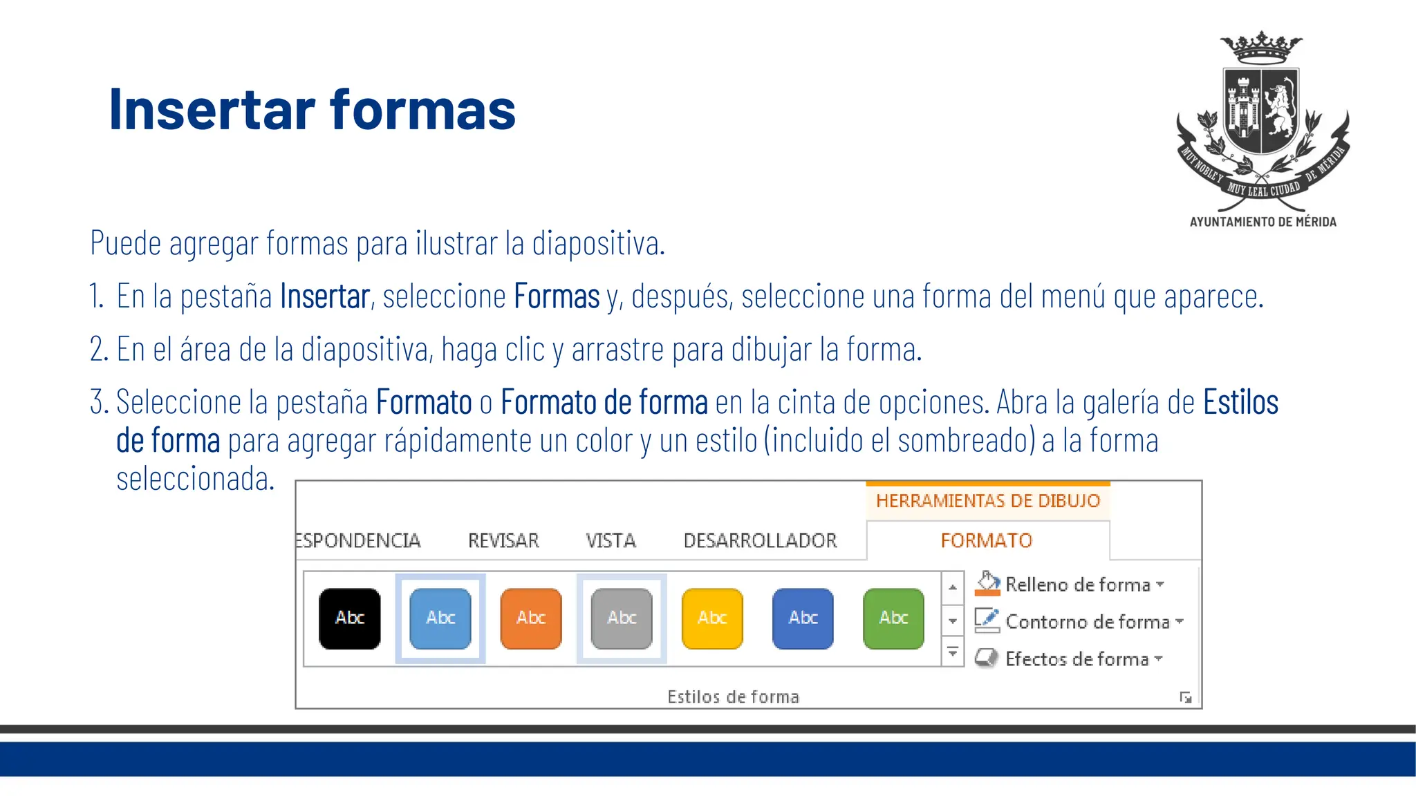 Insertar formas
Puede agregar formas para ilustrar la diapositiva.
1. En la pestaña Insertar, seleccione Formas y, después, seleccione una forma del menú que aparece.
2. En el área de la diapositiva, haga clic y arrastre para dibujar la forma.
3. Seleccione la pestaña Formato o Formato de forma en la cinta de opciones. Abra la galería de Estilos
de forma para agregar rápidamente un color y un estilo (incluido el sombreado) a la forma
seleccionada.
 