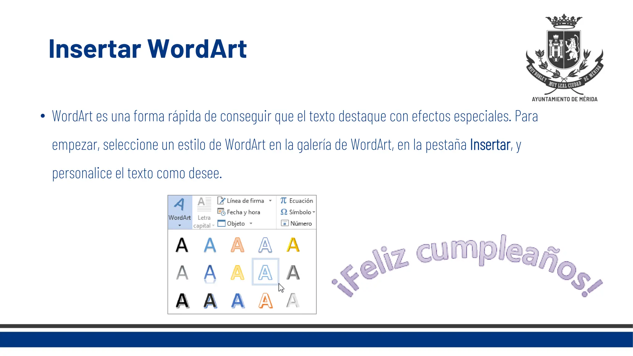 Insertar WordArt
• WordArt es una forma rápida de conseguir que el texto destaque con efectos especiales. Para
empezar, seleccione un estilo de WordArt en la galería de WordArt, en la pestaña Insertar, y
personalice el texto como desee.
 