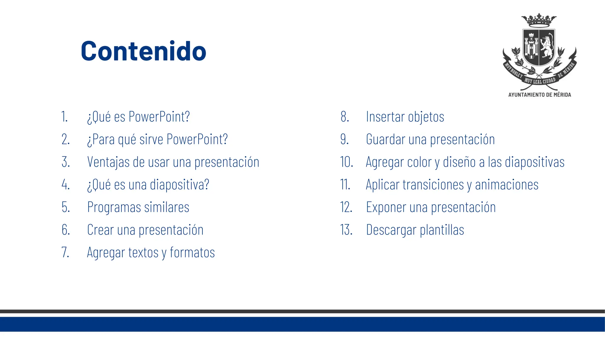 Contenido
1. ¿Qué es PowerPoint?
2. ¿Para qué sirve PowerPoint?
3. Ventajas de usar una presentación
4. ¿Qué es una diapositiva?
5. Programas similares
6. Crear una presentación
7. Agregar textos y formatos
8. Insertar objetos
9. Guardar una presentación
10. Agregar color y diseño a las diapositivas
11. Aplicar transiciones y animaciones
12. Exponer una presentación
13. Descargar plantillas
 