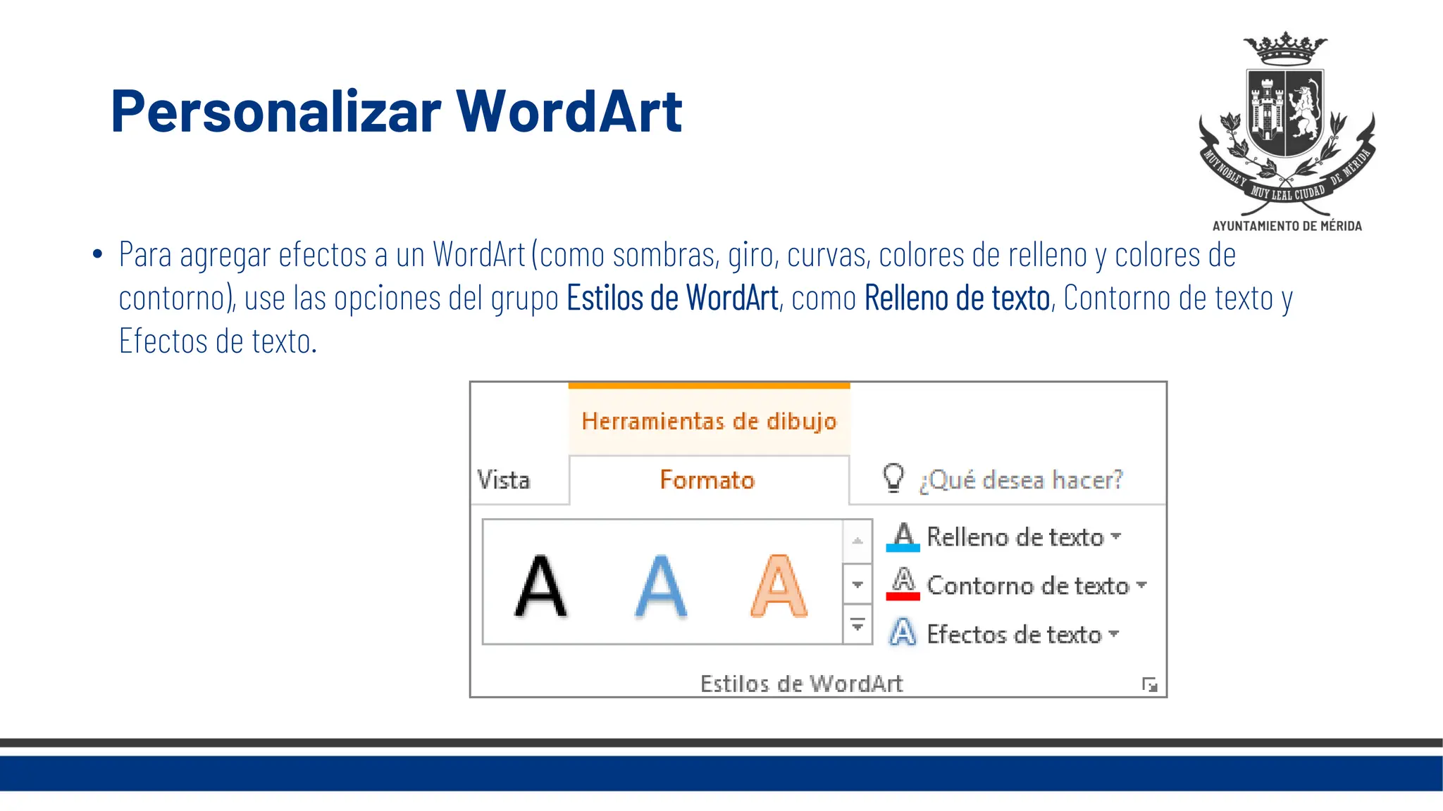 Personalizar WordArt
• Para agregar efectos a un WordArt (como sombras, giro, curvas, colores de relleno y colores de
contorno), use las opciones del grupo Estilos de WordArt, como Relleno de texto, Contorno de texto y
Efectos de texto.
 