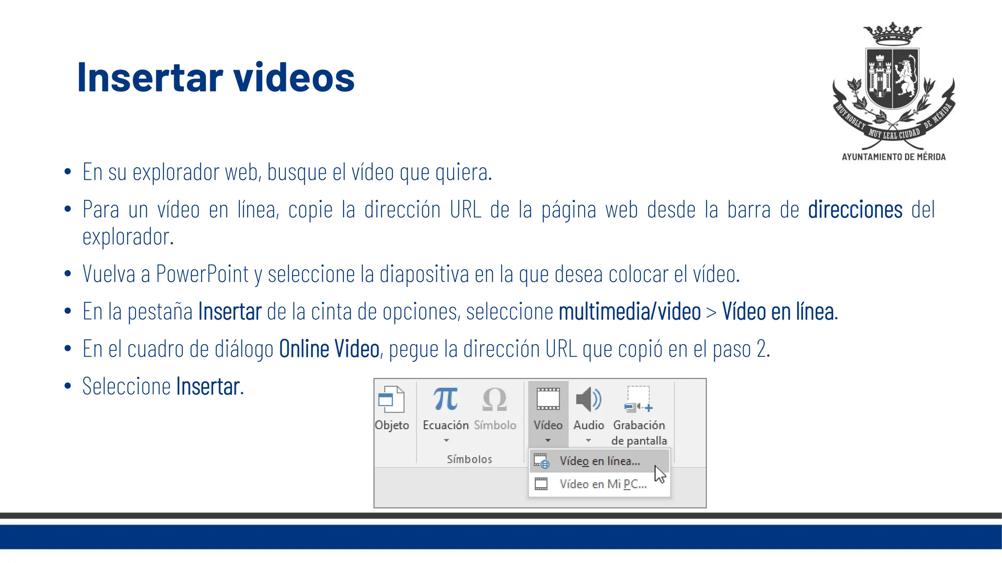 Insertar videos
• En su explorador web, busque el vídeo que quiera.
• Para un vídeo en línea, copie la dirección URL de la página web desde la barra de direcciones del
explorador.
• Vuelva a PowerPoint y seleccione la diapositiva en la que desea colocar el vídeo.
• En la pestaña Insertar de la cinta de opciones, seleccione multimedia/video > Vídeo en línea.
• En el cuadro de diálogo Online Video, pegue la dirección URL que copió en el paso 2.
• Seleccione Insertar.
 