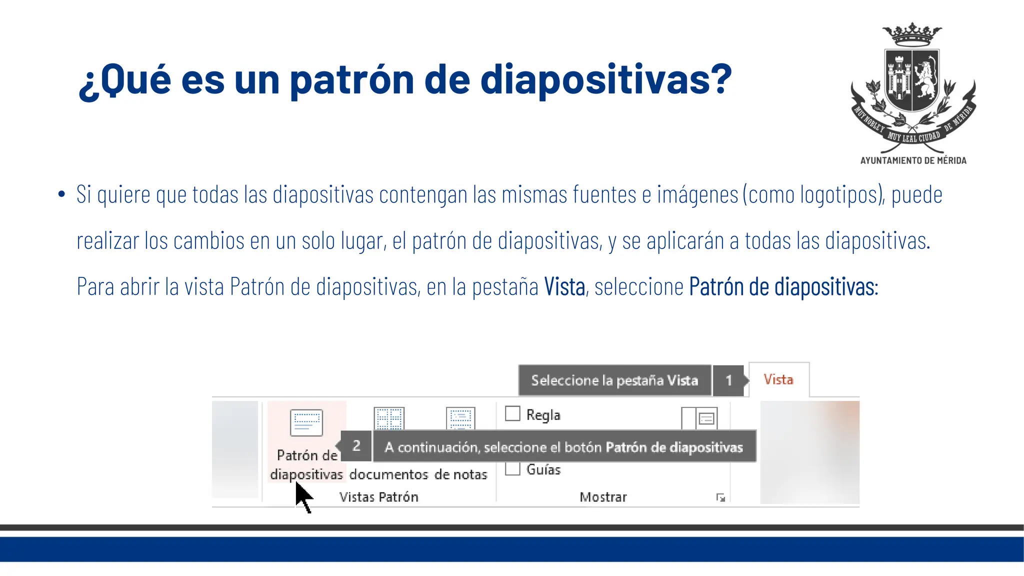 ¿Qué es un patrón de diapositivas?
• Si quiere que todas las diapositivas contengan las mismas fuentes e imágenes (como logotipos), puede
realizar los cambios en un solo lugar, el patrón de diapositivas, y se aplicarán a todas las diapositivas.
Para abrir la vista Patrón de diapositivas, en la pestaña Vista, seleccione Patrón de diapositivas:
 