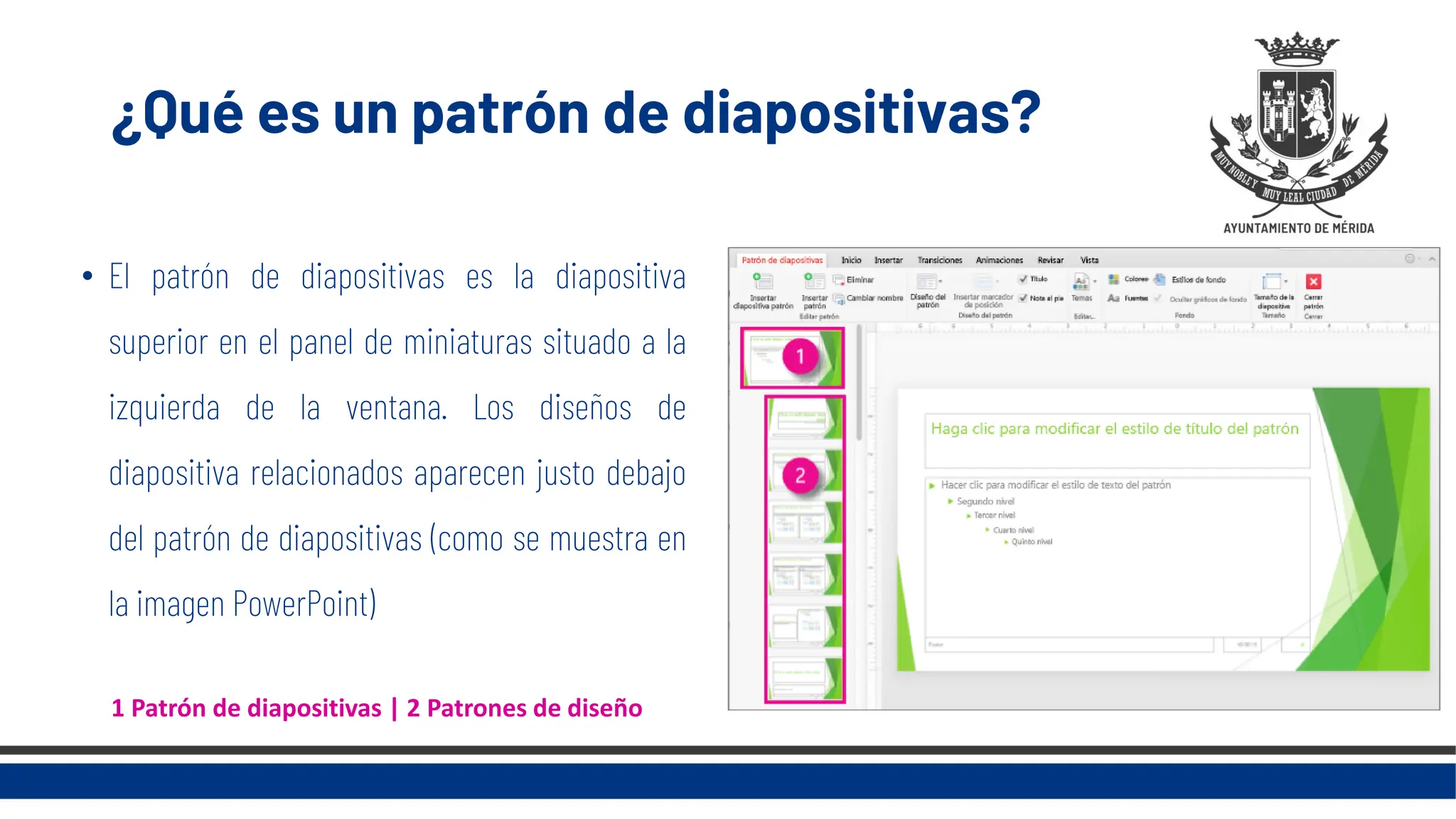 ¿Qué es un patrón de diapositivas?
• El patrón de diapositivas es la diapositiva
superior en el panel de miniaturas situado a la
izquierda de la ventana. Los diseños de
diapositiva relacionados aparecen justo debajo
del patrón de diapositivas (como se muestra en
la imagen PowerPoint)
1 Patrón de diapositivas | 2 Patrones de diseño
 