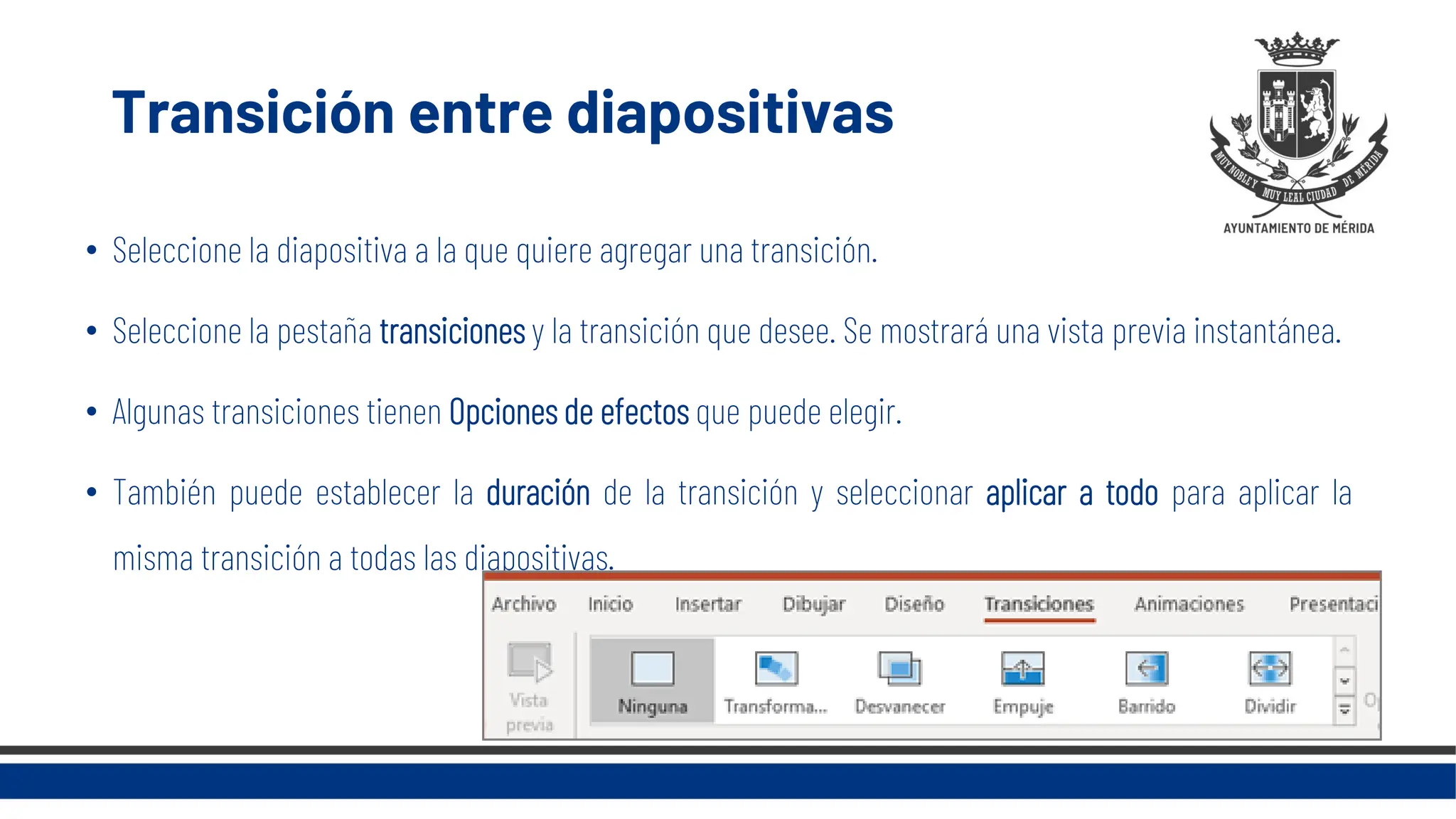 Transición entre diapositivas
• Seleccione la diapositiva a la que quiere agregar una transición.
• Seleccione la pestaña transiciones y la transición que desee. Se mostrará una vista previa instantánea.
• Algunas transiciones tienen Opciones de efectos que puede elegir.
• También puede establecer la duración de la transición y seleccionar aplicar a todo para aplicar la
misma transición a todas las diapositivas.
 