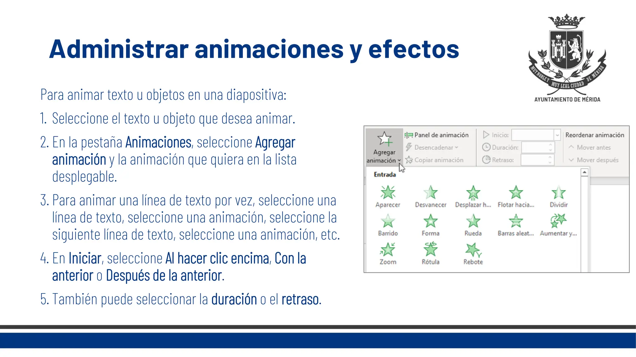 Administrar animaciones y efectos
Para animar texto u objetos en una diapositiva:
1. Seleccione el texto u objeto que desea animar.
2. En la pestaña Animaciones, seleccione Agregar
animación y la animación que quiera en la lista
desplegable.
3. Para animar una línea de texto por vez, seleccione una
línea de texto, seleccione una animación, seleccione la
siguiente línea de texto, seleccione una animación, etc.
4. En Iniciar, seleccione Al hacer clic encima, Con la
anterior o Después de la anterior.
5. También puede seleccionar la duración o el retraso.
 