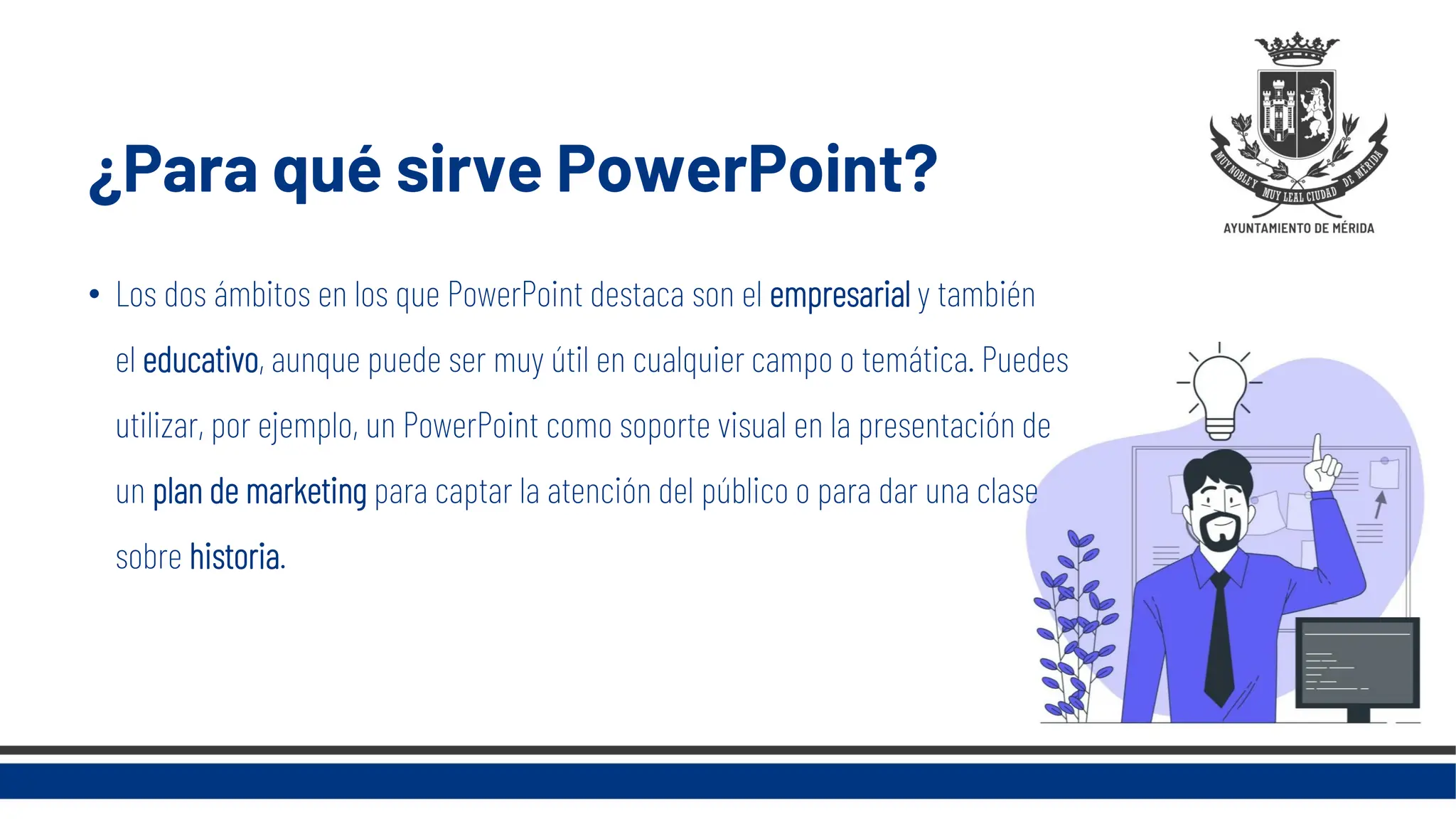 ¿Para qué sirve PowerPoint?
• Los dos ámbitos en los que PowerPoint destaca son el empresarial y también
el educativo, aunque puede ser muy útil en cualquier campo o temática. Puedes
utilizar, por ejemplo, un PowerPoint como soporte visual en la presentación de
un plan de marketing para captar la atención del público o para dar una clase
sobre historia.
 