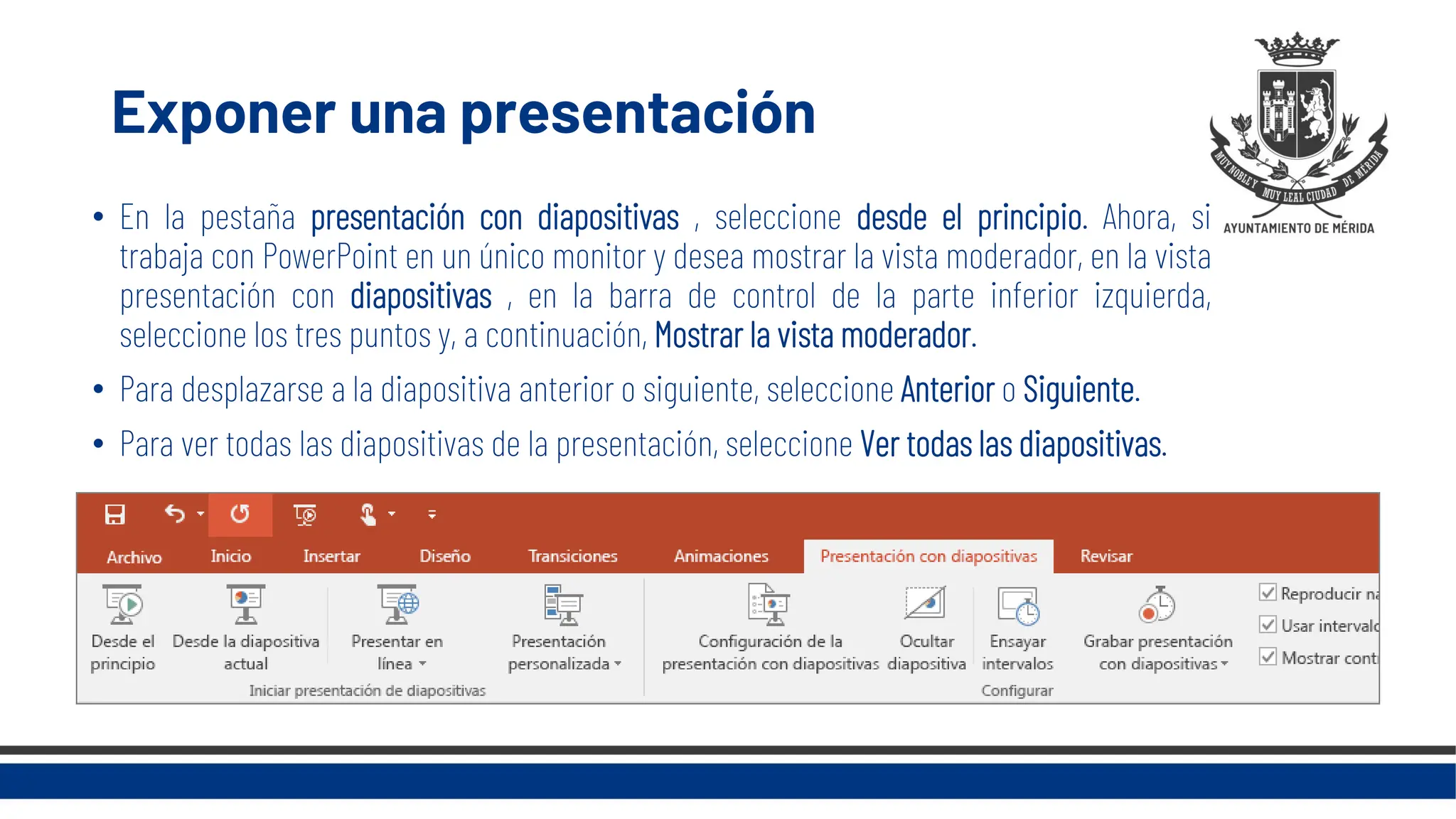 Exponer una presentación
• En la pestaña presentación con diapositivas , seleccione desde el principio. Ahora, si
trabaja con PowerPoint en un único monitor y desea mostrar la vista moderador, en la vista
presentación con diapositivas , en la barra de control de la parte inferior izquierda,
seleccione los tres puntos y, a continuación, Mostrar la vista moderador.
• Para desplazarse a la diapositiva anterior o siguiente, seleccione Anterior o Siguiente.
• Para ver todas las diapositivas de la presentación, seleccione Ver todas las diapositivas.
 