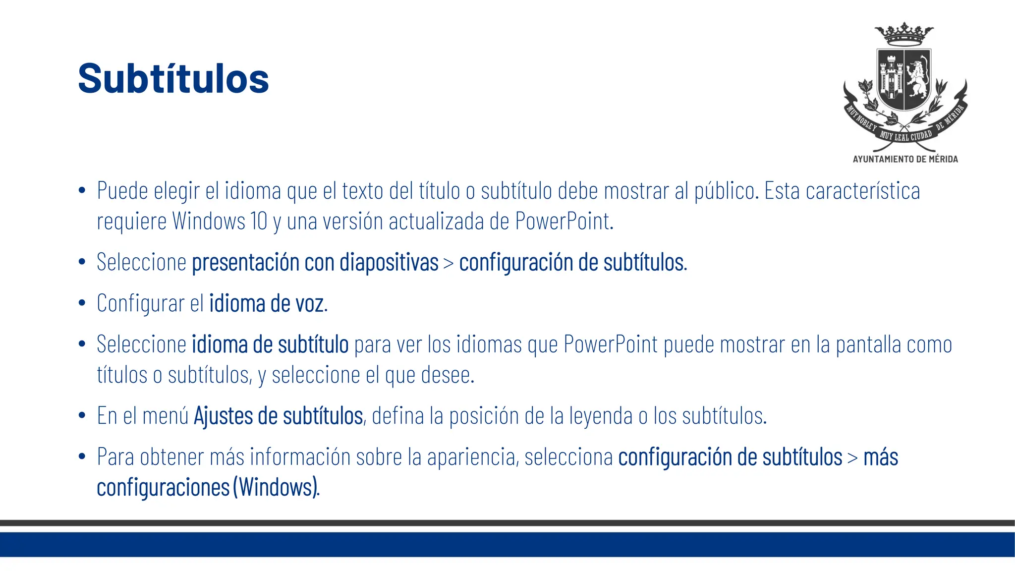 Subtítulos
• Puede elegir el idioma que el texto del título o subtítulo debe mostrar al público. Esta característica
requiere Windows 10 y una versión actualizada de PowerPoint.
• Seleccione presentación con diapositivas > configuración de subtítulos.
• Configurar el idioma de voz.
• Seleccione idioma de subtítulo para ver los idiomas que PowerPoint puede mostrar en la pantalla como
títulos o subtítulos, y seleccione el que desee.
• En el menú Ajustes de subtítulos, defina la posición de la leyenda o los subtítulos.
• Para obtener más información sobre la apariencia, selecciona configuración de subtítulos > más
configuraciones (Windows).
 