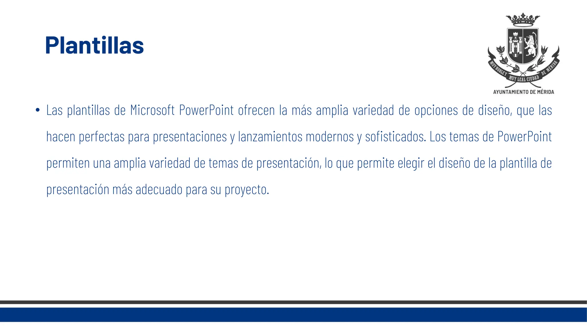 Plantillas
• Las plantillas de Microsoft PowerPoint ofrecen la más amplia variedad de opciones de diseño, que las
hacen perfectas para presentaciones y lanzamientos modernos y sofisticados. Los temas de PowerPoint
permiten una amplia variedad de temas de presentación, lo que permite elegir el diseño de la plantilla de
presentación más adecuado para su proyecto.
 
