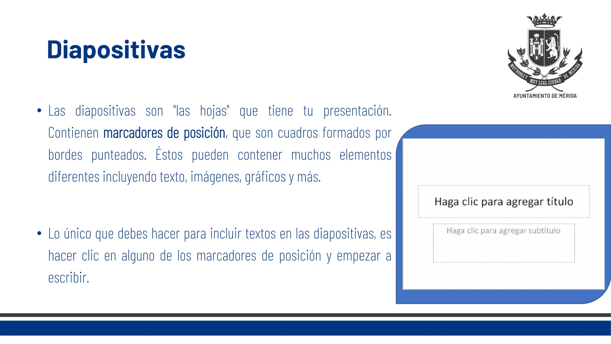 Diapositivas
• Las diapositivas son "las hojas" que tiene tu presentación.
Contienen marcadores de posición, que son cuadros formados por
bordes punteados. Éstos pueden contener muchos elementos
diferentes incluyendo texto, imágenes, gráficos y más.
• Lo único que debes hacer para incluir textos en las diapositivas, es
hacer clic en alguno de los marcadores de posición y empezar a
escribir.
 